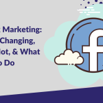 Facebook Marketing: What’s Changing, What’s Not, & What To Do
